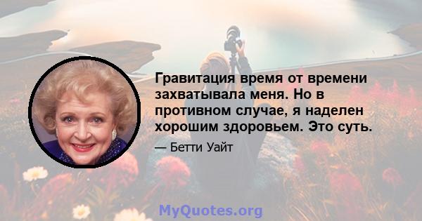 Гравитация время от времени захватывала меня. Но в противном случае, я наделен хорошим здоровьем. Это суть.