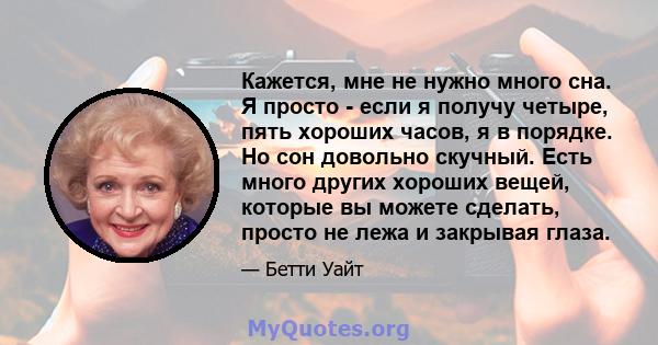 Кажется, мне не нужно много сна. Я просто - если я получу четыре, пять хороших часов, я в порядке. Но сон довольно скучный. Есть много других хороших вещей, которые вы можете сделать, просто не лежа и закрывая глаза.