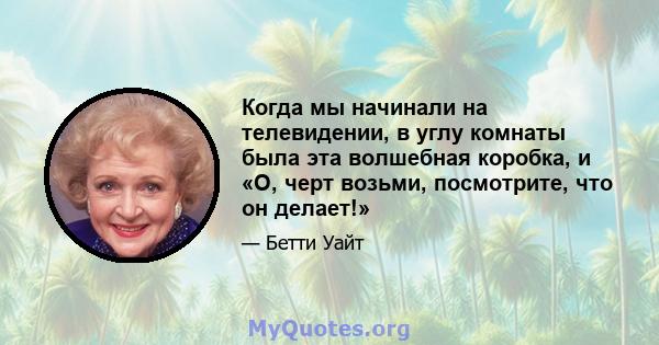 Когда мы начинали на телевидении, в углу комнаты была эта волшебная коробка, и «О, черт возьми, посмотрите, что он делает!»