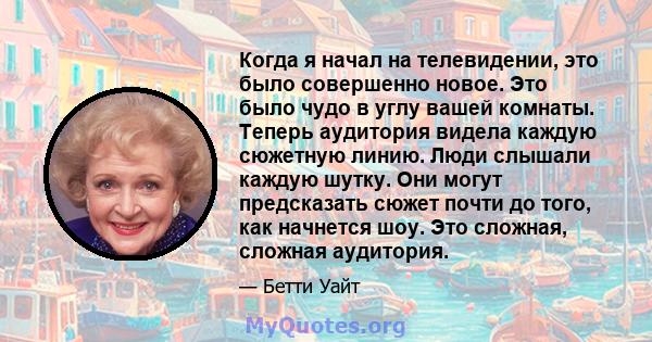 Когда я начал на телевидении, это было совершенно новое. Это было чудо в углу вашей комнаты. Теперь аудитория видела каждую сюжетную линию. Люди слышали каждую шутку. Они могут предсказать сюжет почти до того, как