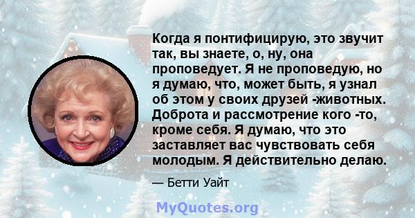 Когда я понтифицирую, это звучит так, вы знаете, о, ну, она проповедует. Я не проповедую, но я думаю, что, может быть, я узнал об этом у своих друзей -животных. Доброта и рассмотрение кого -то, кроме себя. Я думаю, что