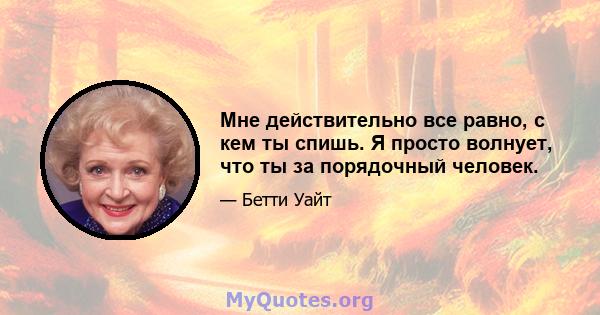 Мне действительно все равно, с кем ты спишь. Я просто волнует, что ты за порядочный человек.