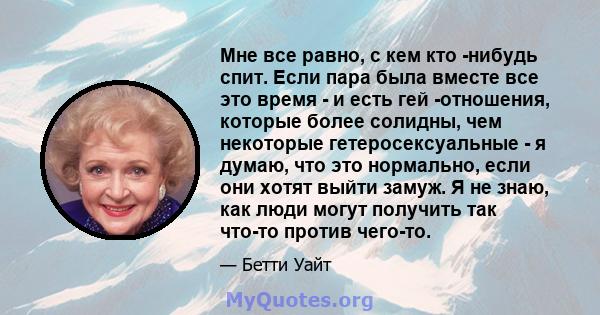 Мне все равно, с кем кто -нибудь спит. Если пара была вместе все это время - и есть гей -отношения, которые более солидны, чем некоторые гетеросексуальные - я думаю, что это нормально, если они хотят выйти замуж. Я не