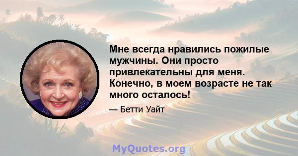 Мне всегда нравились пожилые мужчины. Они просто привлекательны для меня. Конечно, в моем возрасте не так много осталось!