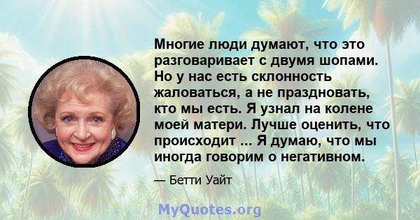 Многие люди думают, что это разговаривает с двумя шопами. Но у нас есть склонность жаловаться, а не праздновать, кто мы есть. Я узнал на колене моей матери. Лучше оценить, что происходит ... Я думаю, что мы иногда