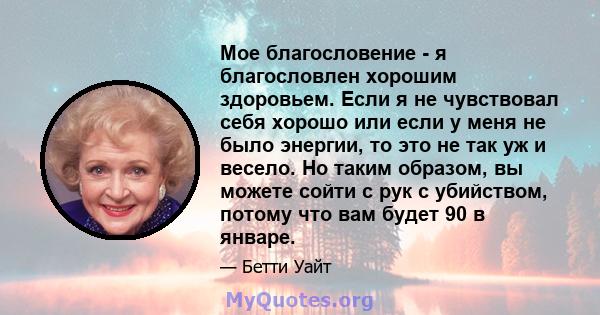 Мое благословение - я благословлен хорошим здоровьем. Если я не чувствовал себя хорошо или если у меня не было энергии, то это не так уж и весело. Но таким образом, вы можете сойти с рук с убийством, потому что вам