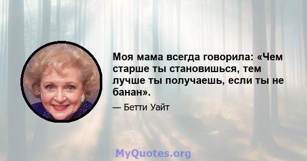 Моя мама всегда говорила: «Чем старше ты становишься, тем лучше ты получаешь, если ты не банан».