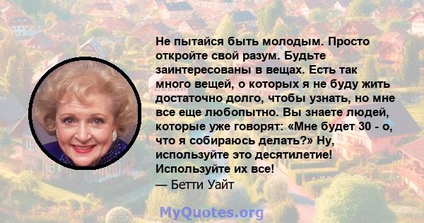 Не пытайся быть молодым. Просто откройте свой разум. Будьте заинтересованы в вещах. Есть так много вещей, о которых я не буду жить достаточно долго, чтобы узнать, но мне все еще любопытно. Вы знаете людей, которые уже