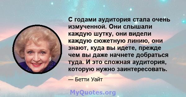 С годами аудитория стала очень измученной. Они слышали каждую шутку, они видели каждую сюжетную линию, они знают, куда вы идете, прежде чем вы даже начнете добраться туда. И это сложная аудитория, которую нужно