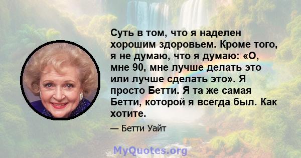 Суть в том, что я наделен хорошим здоровьем. Кроме того, я не думаю, что я думаю: «О, мне 90, мне лучше делать это или лучше сделать это». Я просто Бетти. Я та же самая Бетти, которой я всегда был. Как хотите.