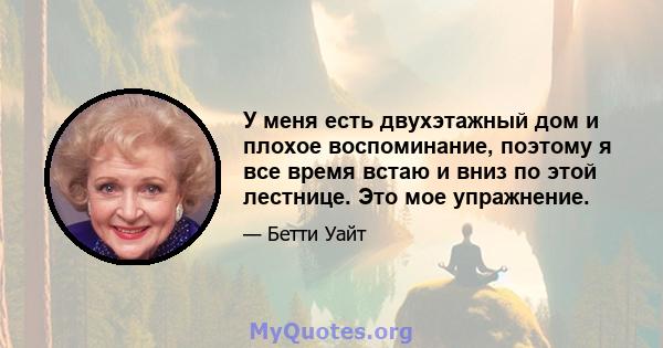 У меня есть двухэтажный дом и плохое воспоминание, поэтому я все время встаю и вниз по этой лестнице. Это мое упражнение.