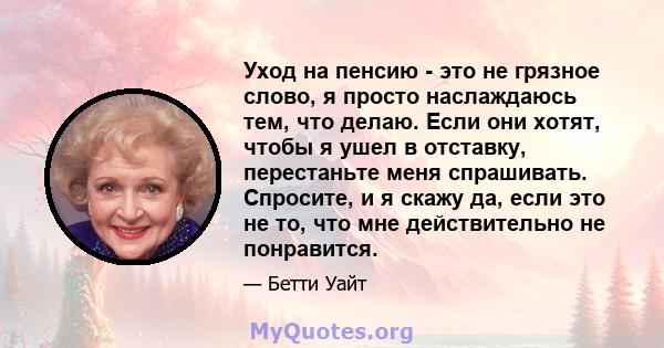 Уход на пенсию - это не грязное слово, я просто наслаждаюсь тем, что делаю. Если они хотят, чтобы я ушел в отставку, перестаньте меня спрашивать. Спросите, и я скажу да, если это не то, что мне действительно не