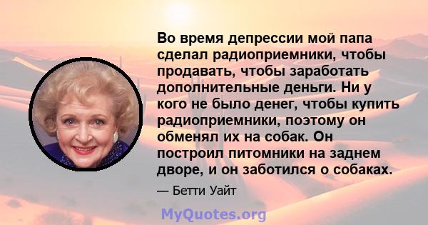 Во время депрессии мой папа сделал радиоприемники, чтобы продавать, чтобы заработать дополнительные деньги. Ни у кого не было денег, чтобы купить радиоприемники, поэтому он обменял их на собак. Он построил питомники на