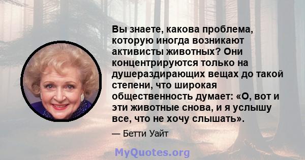 Вы знаете, какова проблема, которую иногда возникают активисты животных? Они концентрируются только на душераздирающих вещах до такой степени, что широкая общественность думает: «О, вот и эти животные снова, и я услышу