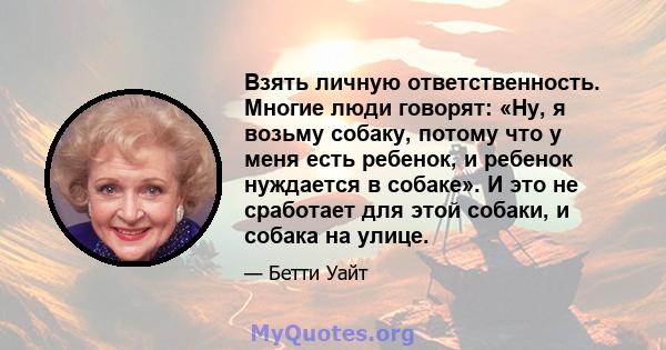 Взять личную ответственность. Многие люди говорят: «Ну, я возьму собаку, потому что у меня есть ребенок, и ребенок нуждается в собаке». И это не сработает для этой собаки, и собака на улице.