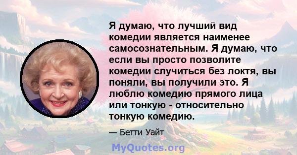 Я думаю, что лучший вид комедии является наименее самосознательным. Я думаю, что если вы просто позволите комедии случиться без локтя, вы поняли, вы получили это. Я люблю комедию прямого лица или тонкую - относительно