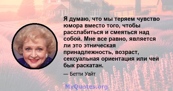 Я думаю, что мы теряем чувство юмора вместо того, чтобы расслабиться и смеяться над собой. Мне все равно, является ли это этническая принадлежность, возраст, сексуальная ориентация или чей бык раскатан.