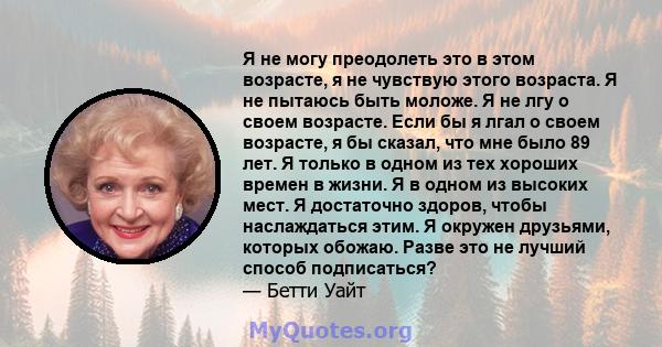 Я не могу преодолеть это в этом возрасте, я не чувствую этого возраста. Я не пытаюсь быть моложе. Я не лгу о своем возрасте. Если бы я лгал о своем возрасте, я бы сказал, что мне было 89 лет. Я только в одном из тех