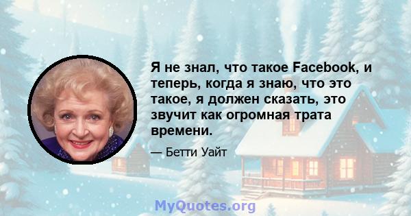 Я не знал, что такое Facebook, и теперь, когда я знаю, что это такое, я должен сказать, это звучит как огромная трата времени.