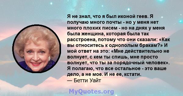 Я не знал, что я был иконой геев. Я получаю много почты - но у меня нет много плохих писем - но на днях у меня была женщина, которая была так расстроена, потому что они сказали: «Как вы относитесь к однополым бракам?» И 