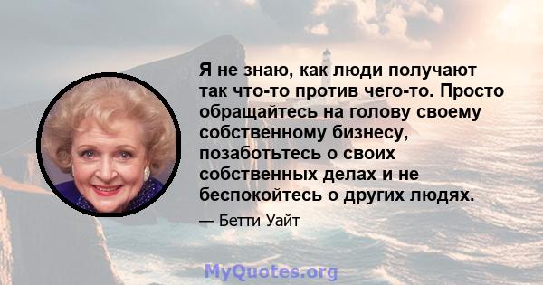 Я не знаю, как люди получают так что-то против чего-то. Просто обращайтесь на голову своему собственному бизнесу, позаботьтесь о своих собственных делах и не беспокойтесь о других людях.