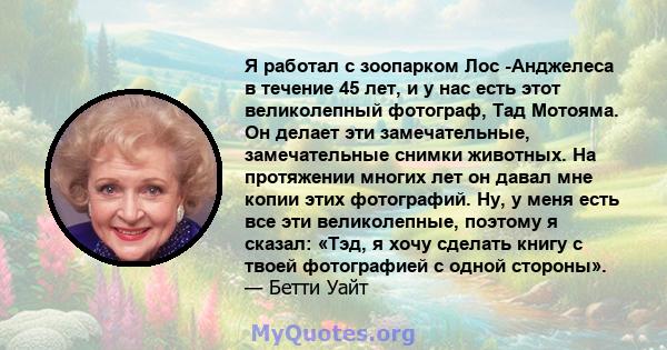 Я работал с зоопарком Лос -Анджелеса в течение 45 лет, и у нас есть этот великолепный фотограф, Тад Мотояма. Он делает эти замечательные, замечательные снимки животных. На протяжении многих лет он давал мне копии этих