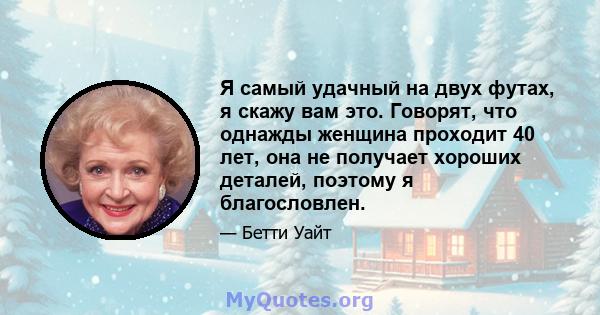 Я самый удачный на двух футах, я скажу вам это. Говорят, что однажды женщина проходит 40 лет, она не получает хороших деталей, поэтому я благословлен.