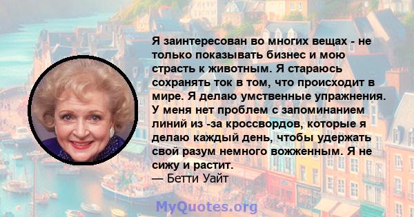 Я заинтересован во многих вещах - не только показывать бизнес и мою страсть к животным. Я стараюсь сохранять ток в том, что происходит в мире. Я делаю умственные упражнения. У меня нет проблем с запоминанием линий из