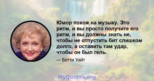 Юмор похож на музыку. Это ритм, и вы просто получите его ритм, и вы должны знать не, чтобы не отпустить бит слишком долго, а оставить там удар, чтобы он был гель.