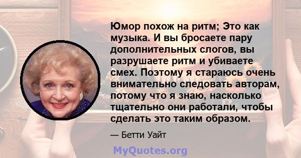 Юмор похож на ритм; Это как музыка. И вы бросаете пару дополнительных слогов, вы разрушаете ритм и убиваете смех. Поэтому я стараюсь очень внимательно следовать авторам, потому что я знаю, насколько тщательно они