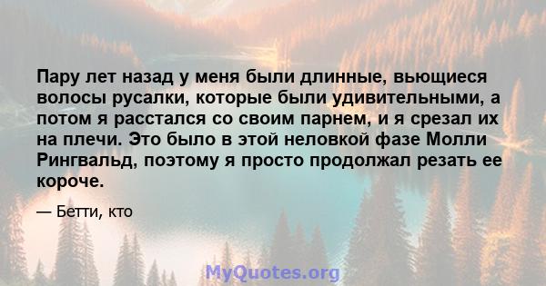 Пару лет назад у меня были длинные, вьющиеся волосы русалки, которые были удивительными, а потом я расстался со своим парнем, и я срезал их на плечи. Это было в этой неловкой фазе Молли Рингвальд, поэтому я просто