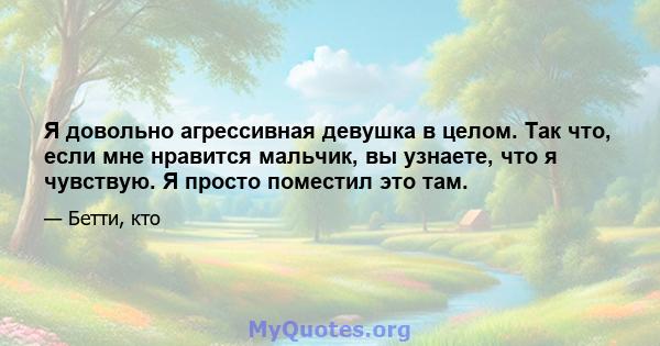 Я довольно агрессивная девушка в целом. Так что, если мне нравится мальчик, вы узнаете, что я чувствую. Я просто поместил это там.