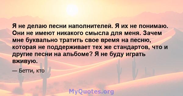 Я не делаю песни наполнителей. Я их не понимаю. Они не имеют никакого смысла для меня. Зачем мне буквально тратить свое время на песню, которая не поддерживает тех же стандартов, что и другие песни на альбоме? Я не буду 