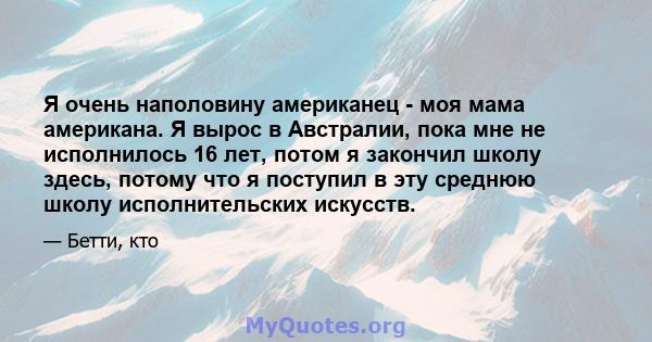 Я очень наполовину американец - моя мама американа. Я вырос в Австралии, пока мне не исполнилось 16 лет, потом я закончил школу здесь, потому что я поступил в эту среднюю школу исполнительских искусств.