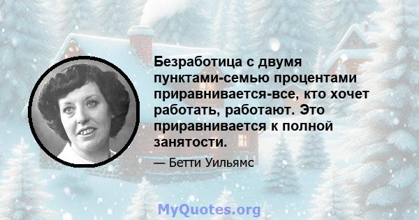 Безработица с двумя пунктами-семью процентами приравнивается-все, кто хочет работать, работают. Это приравнивается к полной занятости.