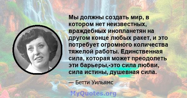 Мы должны создать мир, в котором нет неизвестных, враждебных инопланетян на другом конце любых ракет, и это потребует огромного количества тяжелой работы. Единственная сила, которая может преодолеть эти барьеры,-это