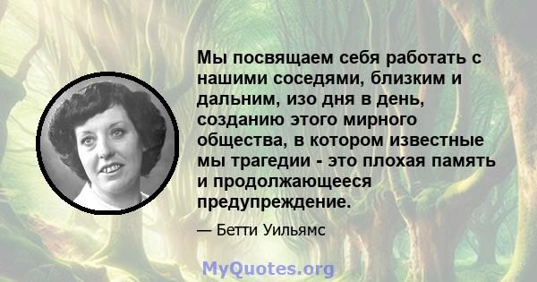 Мы посвящаем себя работать с нашими соседями, близким и дальним, изо дня в день, созданию этого мирного общества, в котором известные мы трагедии - это плохая память и продолжающееся предупреждение.