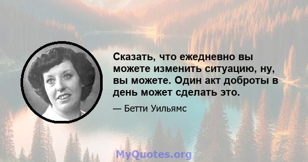 Сказать, что ежедневно вы можете изменить ситуацию, ну, вы можете. Один акт доброты в день может сделать это.