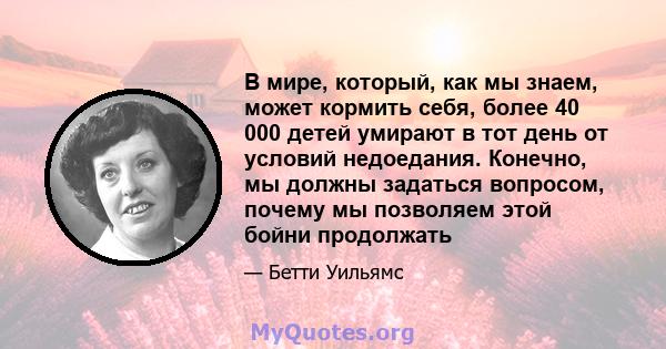 В мире, который, как мы знаем, может кормить себя, более 40 000 детей умирают в тот день от условий недоедания. Конечно, мы должны задаться вопросом, почему мы позволяем этой бойни продолжать