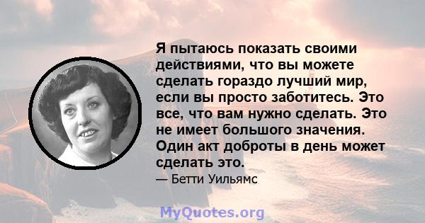 Я пытаюсь показать своими действиями, что вы можете сделать гораздо лучший мир, если вы просто заботитесь. Это все, что вам нужно сделать. Это не имеет большого значения. Один акт доброты в день может сделать это.