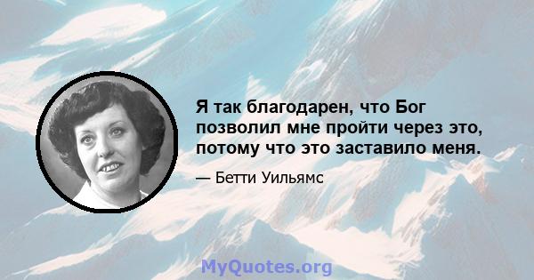 Я так благодарен, что Бог позволил мне пройти через это, потому что это заставило меня.