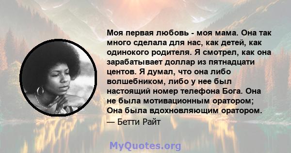 Моя первая любовь - моя мама. Она так много сделала для нас, как детей, как одинокого родителя. Я смотрел, как она зарабатывает доллар из пятнадцати центов. Я думал, что она либо волшебником, либо у нее был настоящий