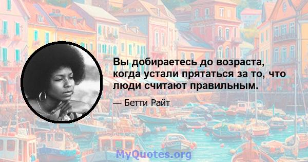 Вы добираетесь до возраста, когда устали прятаться за то, что люди считают правильным.