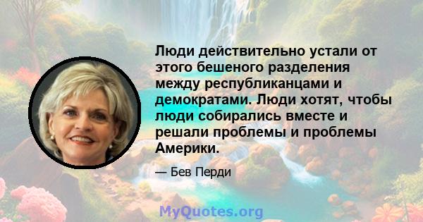 Люди действительно устали от этого бешеного разделения между республиканцами и демократами. Люди хотят, чтобы люди собирались вместе и решали проблемы и проблемы Америки.