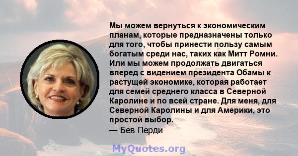 Мы можем вернуться к экономическим планам, которые предназначены только для того, чтобы принести пользу самым богатым среди нас, таких как Митт Ромни. Или мы можем продолжать двигаться вперед с видением президента Обамы 