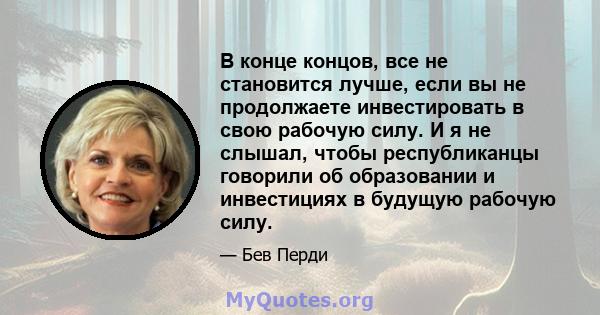 В конце концов, все не становится лучше, если вы не продолжаете инвестировать в свою рабочую силу. И я не слышал, чтобы республиканцы говорили об образовании и инвестициях в будущую рабочую силу.