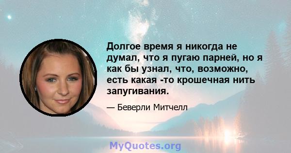 Долгое время я никогда не думал, что я пугаю парней, но я как бы узнал, что, возможно, есть какая -то крошечная нить запугивания.