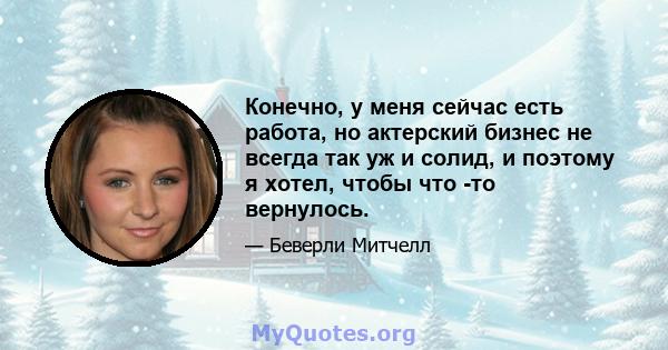 Конечно, у меня сейчас есть работа, но актерский бизнес не всегда так уж и солид, и поэтому я хотел, чтобы что -то вернулось.