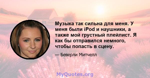 Музыка так сильна для меня. У меня были iPod и наушники, а также мой грустный плейлист. Я как бы отправился немного, чтобы попасть в сцену.