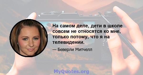 На самом деле, дети в школе совсем не относятся ко мне, только потому, что я на телевидении.